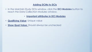 Adding DCMs to DCIs
• In the Maintain Study DCIs window, click the DCI Modules button to
reach the Data Collection Modules window.
• Important attributes in DCI Modules
• Qualifying Value: Unique value
• Show Qual Value: Should always be unchecked
 