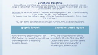 • Conditional Branching:
In conditional branching, you specify a source Question and a response value or
range of values that, when entered as patient data, triggers the activation of a target
Question in the same DCM.
Example: For example, define a Question "Are you pregnant?" with a DVG containing
three values: Yes, No, and I Don't Know.
For the response Yes, define a target of the first Question in a Question Group about
the pregnancy
You can define conditional branching on numeric, time, and date Questions.
graphic layouts character-based layouts
If you are using graphic layouts (for
RDC Onsite), do no define conditional
branching within a repeating
Question Group.
If you are using character-based
layouts (for Oracle Clinical or RDC
Classic data entry) you can define
conditional branching within a
repeating Question Group
 