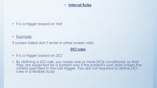 • Interval Rules
• It is a trigger based on Visit
• Example:
if screen failed don’t enter in other screen visits
DCI rules
• It is a trigger based on DCI
• By defining a DCI rule, you make one or more DCIs conditional, so that
they are expected for a patient only if the patient's own data meets the
criteria specified in the rule trigger. You are not required to define DCI
rules in a flexible study
 