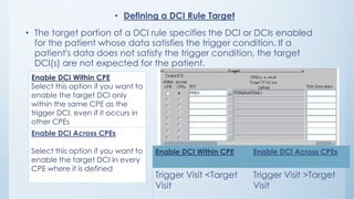 • Defining a DCI Rule Target
• The target portion of a DCI rule specifies the DCI or DCIs enabled
for the patient whose data satisfies the trigger condition. If a
patient's data does not satisfy the trigger condition, the target
DCI(s) are not expected for the patient.
Enable DCI Within CPE
Select this option if you want to
enable the target DCI only
within the same CPE as the
trigger DCI, even if it occurs in
other CPEs.
Enable DCI Across CPEs
Select this option if you want to
enable the target DCI in every
CPE where it is defined
Enable DCI Within CPE Enable DCI Across CPEs
Trigger Visit <Target
Visit
Trigger Visit >Target
Visit
 