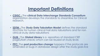 Important Definitions
• CDISC : The clinical Data Interchange Standards Consortium
organization develops the standards to streamline for Clinical
research.
• SDTM : The Study Data Tabulation Model defines the standard
structure for human clinical trail data tabulations and for non
clinical study data tabulations
• GLIB : The Global Library is a repository of standard CRF
pages/Edit checks which can be reused at study level.
• PPC: The post production change happens if the protocols are
amended or bugs in database design after the study goes live
 