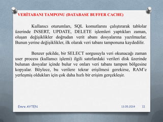 VERİTABANI TAMPONU (DATABASE BUFFER CACHE)
Kullanıcı oturumları, SQL komutlarını çalıştırarak tablolar
üzerinde INSERT, UPDATE, DELETE işlemleri yaptıkları zaman,
oluşan değişiklikler doğrudan verit abanı dosyalarına yazılmazlar.
Bunun yerine değişiklikler, ilk olarak veri tabanı tamponuna kaydedilir.
Benzer şekilde, bir SELECT sorgusuyla veri okunacağı zaman
user process (kullanıcı işlemi) ilgili satırlardaki verileri disk üzerinde
bulunan dosyalar içinde bulur ve onları veri tabanı tampon bölgesine
kopyalar. Böylece, bu verilere tekrar erişilmesi gerekirse, RAM’e
yerleşmiş oldukları için çok daha hızlı bir erişim gerçekleşir.
13.05.2014Emre AYTEN 11
 