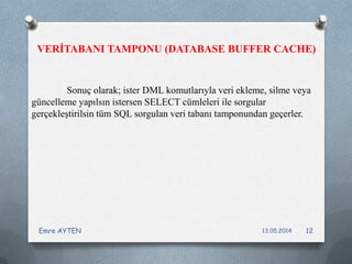 Sonuç olarak; ister DML komutlarıyla veri ekleme, silme veya
güncelleme yapılsın istersen SELECT cümleleri ile sorgular
gerçekleştirilsin tüm SQL sorgulan veri tabanı tamponundan geçerler.
VERİTABANI TAMPONU (DATABASE BUFFER CACHE)
13.05.2014Emre AYTEN 12
 