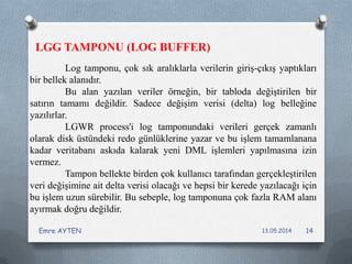 LGG TAMPONU (LOG BUFFER)
Log tamponu, çok sık aralıklarla verilerin giriş-çıkış yaptıkları
bir bellek alanıdır.
Bu alan yazılan veriler örneğin, bir tabloda değiştirilen bir
satırın tamamı değildir. Sadece değişim verisi (delta) log belleğine
yazılırlar.
LGWR process'i log tamponundaki verileri gerçek zamanlı
olarak disk üstündeki redo günlüklerine yazar ve bu işlem tamamlanana
kadar veritabanı askıda kalarak yeni DML işlemleri yapılmasına izin
vermez.
Tampon bellekte birden çok kullanıcı tarafından gerçekleştirilen
veri değişimine ait delta verisi olacağı ve hepsi bir kerede yazılacağı için
bu işlem uzun sürebilir. Bu sebeple, log tamponuna çok fazla RAM alanı
ayırmak doğru değildir.
13.05.2014Emre AYTEN 14
 
