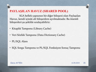 SGA bellek yapısının bir diğer bileşeni olan Paylaşılan
Havuz, kendi içinde alt bileşenlere ayrılmaktadır. Bu önemli
bileşenleri şu şekilde sıralayabiliriz:
• Kitaplık Tamponu (Library Cache)
• Veri Sözlük Tamponu (Data Dictionary Cache)
• PL/SQL Alanı
• SQL Sorgu Tamponu ve PL/SQL Fonksiyon Sonuç Tamponu
PAYLAŞILAN HAVUZ (SHARED POOL)
13.05.2014Emre AYTEN 15
 