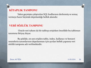 Yakın geçmişte çalıştırılan SQL kodlarının derlenmiş ve sonuç
vermeye hazır biçimde depolandığı bellek alanıdır.
Oracle veri tabanı da bir tabloya erişirken öncelikle bu tablonun
tanımına ihtiyaç duyar.
Bu şekilde, en son erişilen tablo, index, kullanıcı ve benzeri
nesnelerin tanımlarının depolanması için ayrılan bellek yapısına veri
sözlük tamponu adı verilmektedir.
KİTAPLIK TAMPONU
VERİ SÖZLÜK TAMPONU
13.05.2014Emre AYTEN 16
 