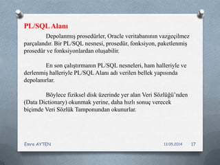 Depolanmış prosedürler, Oracle veritabanının vazgeçilmez
parçalandır. Bir PL/SQL nesnesi, prosedür, fonksiyon, paketlenmiş
prosedür ve fonksiyonlardan oluşabilir.
En son çalıştırmanın PL/SQL nesneleri, ham halleriyle ve
derlenmiş halleriyle PL/SQL Alanı adı verilen bellek yapısında
depolanırlar.
Böylece fiziksel disk üzerinde yer alan Veri Sözlüğü’nden
(Data Dictionary) okunmak yerine, daha hızlı sonuç verecek
biçimde Veri Sözlük Tamponundan okunurlar.
PL/SQLAlanı
13.05.2014Emre AYTEN 17
 