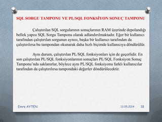 Çalıştırılan SQL sorgularının sonuçlarının RAM üzerinde depolandığı
bellek yapısı SQL Sorgu Tamponu olarak adlandırılmaktadır. Eğer bir kullanıcı
tarafından çalıştırılan sorgunun aynısı, başka bir kullanıcı tarafından da
çalıştırılırsa bu tampondan okunarak daha hızlı biçimde kullanıcıya döndürülür.
Aynı durum, çalıştırılan PL/SQL fonksiyonları için de geçerlidir. En
son çalıştırılan PL/SQL fonksiyonlarının sonuçları PL/SQL Fonksiyon Sonuç
Tamponu’nda saklanırlar, böylece aynı PL/SQL fonksiyonu farklı kullanıcılar
tarafından da çalıştırılırsa tampondaki değerler döndürülecektir.
SQL SORGU TAMPONU VE PL/SQL FONKSİYON SONUÇ TAMPONU
13.05.2014Emre AYTEN 18
 