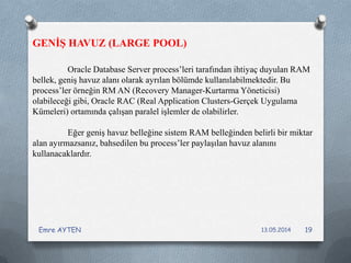 Oracle Database Server process’leri tarafından ihtiyaç duyulan RAM
bellek, geniş havuz alanı olarak ayrılan bölümde kullanılabilmektedir. Bu
process’ler örneğin RM AN (Recovery Manager-Kurtarma Yöneticisi)
olabileceği gibi, Oracle RAC (Real Application Clusters-Gerçek Uygulama
Kümeleri) ortamında çalışan paralel işlemler de olabilirler.
Eğer geniş havuz belleğine sistem RAM belleğinden belirli bir miktar
alan ayırmazsanız, bahsedilen bu process’ler paylaşılan havuz alanını
kullanacaklardır.
GENİŞ HAVUZ (LARGE POOL)
13.05.2014Emre AYTEN 19
 