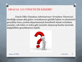 Oracle DBA (Database Administrator-Veritabanı Yöneticisi)
denildiği zaman akla gelen; veritabanının günlük bakım ve yönetimini
gerçekleş­tiren, yazılım departmanıyla koordineli olarak veritabanı
şemaları, tab­loları ve index gibi nesneler oluşturup bunlar üzerinde
değişiklikler gerçekleştiren kişidir.
ORACLE 11G YÖNETİCİSİ KİMDİR?
13.05.2014Emre AYTEN 2
 