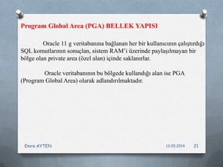 Oracle 11 g veritabanına bağlanan her bir kullanıcının çalıştırdığı
SQL komutlarının sonuçlan, sistem RAM’i üzerinde paylaşılmayan bir
bölge olan private area (özel alan) içinde saklanırlar.
Oracle veritabanının bu bölgede kullandığı alan ise PGA
(Program Global Area) olarak adlandırılmaktadır.
Program Global Area (PGA) BELLEK YAPISI
13.05.2014Emre AYTEN 21
 
