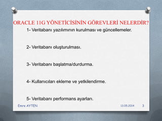 ORACLE 11G YÖNETİCİSİNİN GÖREVLERİ NELERDİR?
1- Veritabanı yazılımının kurulması ve güncellemeler.
2- Veritabanı oluşturulması.
3- Veritabanı başlatma/durdurma.
4- Kullanıcıları ekleme ve yetkilendirme.
5- Veritabanı performans ayarları.
13.05.2014Emre AYTEN 3
 
