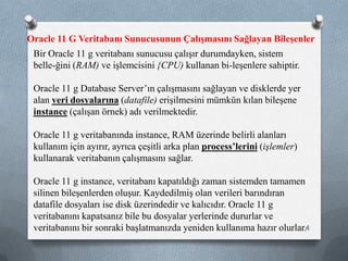 Bir Oracle 11 g veritabanı sunucusu çalışır durumdayken, sistem
belle­ğini (RAM) ve işlemcisini {CPU) kullanan bi­leşenlere sahiptir.
Oracle 11 g Database Server’ın çalışmasını sağlayan ve disklerde yer
alan veri dosyalarına (datafile) erişilmesini mümkün kılan bileşene
instance (çalışan örnek) adı verilmektedir.
Oracle 11 g veritabanında instance, RAM üzerinde belirli alanları
kullanım için ayırır, ayrıca çeşitli arka plan process’lerini (işlemler)
kullanarak veritabanın çalışmasını sağlar.
Oracle 11 g instance, veritabanı kapatıldığı zaman sistemden tamamen
silinen bileşenlerden oluşur. Kaydedilmiş olan verileri barındıran
datafile dosyaları ise disk üzerindedir ve kalıcıdır. Oracle 11 g
veritabanını kapatsanız bile bu dosyalar yerlerinde dururlar ve
veritabanını bir sonraki başlatmanızda yeniden kullanıma hazır olurlar.
Oracle 11 G Veritabanı Sunucusunun Çalışmasını Sağlayan Bileşenler
4
 