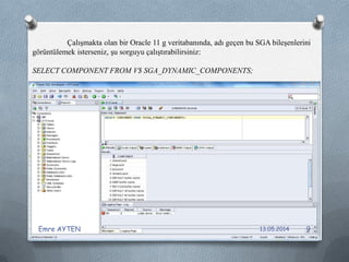 Çalışmakta olan bir Oracle 11 g veritabanında, adı geçen bu SGA bileşenlerini
görüntülemek isterseniz, şu sorguyu çalıştırabilirsiniz:
SELECT COMPONENT FROM V$ SGA_DYNAMIC_COMPONENTS;
13.05.2014Emre AYTEN 9
 