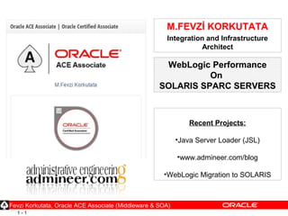 1 - 1
M.FEVZİ KORKUTATA
Integration and Infrastructure
Architect
Recent Projects:
•Java Server Loader (JSL)
•www.admineer.com/blog
•WebLogic Migration to SOLARIS
Fevzi Korkutata, Oracle ACE Associate (Middleware & SOA)
WebLogic Performance
On
SOLARIS SPARC SERVERS
 