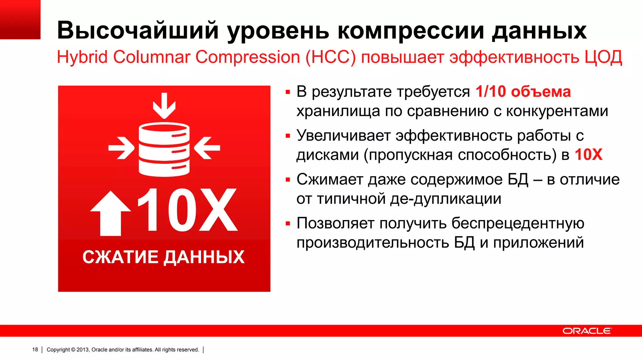 Высочайший уровень компрессии данных
Hybrid Columnar Compression (HCC) повышает эффективность ЦОД
 В результате требуется 1/10 объема

хранилища по сравнению с конкурентами
 Увеличивает эффективность работы с

дисками (пропускная способность) в 10X
 Сжимает даже содержимое БД – в отличие

10X
СЖАТИЕ ДАННЫХ
DATA COMPRESSION

18

Copyright © 2013, Oracle and/or its affiliates. All rights reserved.

от типичной де-дупликации
 Позволяет получить беспрецедентную

производительность БД и приложений

 