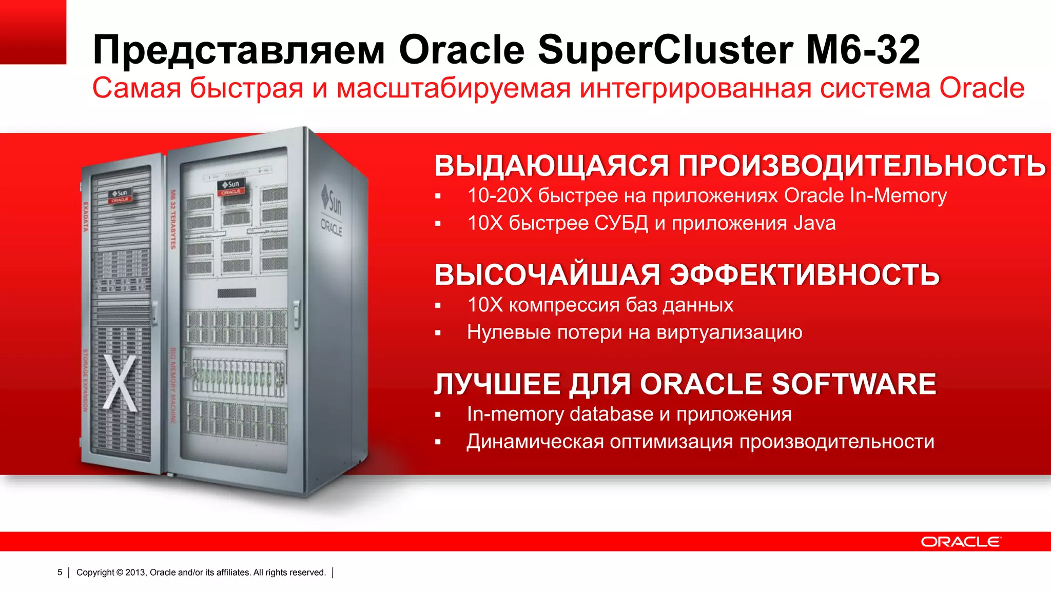 Представляем Oracle SuperCluster M6-32

Самая быстрая и масштабируемая интегрированная система Oracle
ВЫДАЮЩАЯСЯ ПРОИЗВОДИТЕЛЬНОСТЬ



10-20X быстрее на приложениях Oracle In-Memory
10X быстрее СУБД и приложения Java

ВЫСОЧАЙШАЯ ЭФФЕКТИВНОСТЬ



10X компрессия баз данных
Нулевые потери на виртуализацию

ЛУЧШЕЕ ДЛЯ ORACLE SOFTWARE



5

Copyright © 2013, Oracle and/or its affiliates. All rights reserved.

In-memory database и приложения
Динамическая оптимизация производительности

 