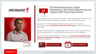 Copyright © 2015, Oracle and/or its affiliates. All rights reserved. |
“
Oracle Confidential – Internal/Restricted/Highly Restricted 33
17x Performance Gains, Rapid
Deployment, 24x7 Oracle Monitoring and
Support with Oracle SuperCluster
“Specialized Bicycles is a brand that innovates. That is why we work with Oracle. It is
about speed, increasing efficiencies, knowing and managing net inventory.
Our proof of concept showed performance gains up to 17x. An account
reconciliation report took 20 hour report ran in 20 minutes on Oracle SuperCluster,
that’s huge.
We were always I/O bound managing 60TB of data. With the full integration ZFS, it
was a huge upgrade for us on top of the flash memory side of the database.
From the time we made out decision, did the POC, we were up tremendously fast
with Oracle SuperCluster in 65 days. Oracle keeps the system up and running 24/7
with out us worrying.”
Ron Polard
CIO
Specialized
17x Performance Gains 65 days to deployment
65
“
17x
 