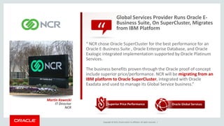 Copyright © 2015, Oracle and/or its affiliates. All rights reserved. |
“
Global Services Provider Runs Oracle E-
Business Suite, On SuperCluster, Migrates
from IBM Platform
“ NCR chose Oracle SuperCluster for the best performance for an
Oracle E-Business Suite , Oracle Enterprise Database, and Oracle
Exalogic integrated implementation supported by Oracle Platinum
Services.
The business benefits proven through the Oracle proof of concept
include superior price/performance. NCR will be migrating from an
IBM platform to Oracle SuperCluster, integrated with Oracle
Exadata and used to manage its Global Service business.”
Martin Kawecki
IT Director
NCR
Superior Price Performance Oracle Global Services
 