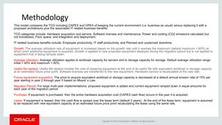 Copyright © 2014, Oracle and/or its affiliates. All rights reserved. |
Safe Harbor Statement
The following is intended to outline our general product direction. It is intended for
information purposes only, and may not be incorporated into any contract. It is not a
commitment to deliver any material, code, or functionality, and should not be relied upon
in making purchasing decisions. The development, release, and timing of any features or
functionality described for Oracle’s products remains at the sole discretion of Oracle.
This model compares the TCO including CAPEX and OPEX of keeping the current environment (i.e. business as usual) versus replacing it with a
proposed architecture plus the associated IT related business benefits.
TCO categories include: Hardware acquisition and service, Software licenses and maintenance, Power and cooling (CO2 emissions calculated but
not monetized), Floor space, and Integration and deployment.
IT related business benefits include: Employee productivity, IT staff productivity, and Planned and unplanned downtime.
Growth: The average utilization rate of equipment is increased based on the growth rate until it reaches the maximum (default maximum = 60%) at
which point additional equipment is acquired. Growth is applied to new proposed equipment deployed during the migration period but is not applied to
equipment that is being ramped down.
Average utilization: Average utilization applies to workload capacity for servers and to storage capacity for storage. Default average utilization range:
initial = 40% and maximum = 60%.
Useful life replace: Useful life replace models the cost of replacing equipment at the end of its useful life with equivalent workload or storage capacity
at an estimated future price point. Software licenses are transferred to the new equipment. Hardware service is recalculated at the new rate.
Future equipment acquisition: The price to acquire equivalent workload or storage capacity is decreased at a default annual erosion rate of 15% per
year starting in year 2 through year 5 based on Moore’s Law.
Migration Period: For large multi-year implementations, proposed equipment is added and current equipment ramped down in equal amounts for
each year of the migration period
Purchase: If equipment is purchased, then the entire hardware acquisition cost (CAPEX cash flow) occurs in the year it is acquired.
Lease: If equipment is leased, then the cash flow is spread over the lease term (default 3 years). At the end of the lease term, equipment is assumed
to be replaced with new equivalent capacity at an estimated future price point recalculating the lease using the same rate.
Methodology
 