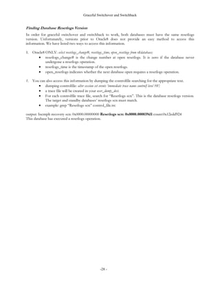 Graceful Switchover and Switchback


LPSOLHV WKDW QHLWKHU KDYH HYHU H[HFXWHG D UHVHWORJV RSHUDWLRQ 7KH UHVHWORJV YHUVLRQ LV RQO XSGDWHG DIWHU D UHVHWORJV
RSHUDWLRQ
7KH VHYHQWK FULWHULRQ LV VXEWOH EXW YHU LPSRUWDQW 6WDQGE GDWDEDVHV QHYHU UHFRYHU IURP ´XQUHFRYHUDEOHµ
WUDQVDFWLRQV RU RSHUDWLRQV VXFK DV GLUHFW ORDGHU XQUHFRYHUDEOH RU FUHDWH WDEOH DV VHOHFW XQUHFRYHUDEOH 7KLV LV D ZHOO
NQRZQ UHVWULFWLRQ DQG OLPLWDWLRQ RI VWDQGE GDWDEDVHV :KHQ GRLQJ D UROH UHYHUVDO WKH VWDQGE GDWDEDVH·V
GDWD ILOHV GR QRW KDYH FKDQJHV IURP ´XQUHFRYHUDEOHµ WUDQVDFWLRQV

(YHQWV WKDW 3UHYHQW *UDFHIXO 6ZLWFKRYHU RU 6ZLWFKEDFN
,W LV VRPHWLPHV HDVLHU WR XQGHUVWDQG ZKHQ D JUDFHIXO VZLWFKRYHU DQG VZLWFKEDFN DUH QRW SRVVLEOH *UDFHIXO
VZLWFKRYHU DQG VZLWFKEDFN DUH QHYHU SRVVLEOH ZKHQ WKH SURGXFWLRQ GDWDEDVH
V RQOLQH UHGR ORJV DUH
QRW DFFHVVLEOH
$ JUDFHIXO VZLWFKRYHU RU VZLWFKEDFN LV DOVR QRW SRVVLEOH ZKHQHYHU WKH SURGXFWLRQ RU VWDQGE GDWDEDVHV
H[HFXWH RQH RI WKH IROORZLQJ
         •   DOWHU GDWDEDVH RSHQ UHVHWORJV RU
         •   DOWHU GDWDEDVH DFWLYDWH VWDQGE GDWDEDVH ZKLFK GRHV DQ LPSOLFLW UHVHWORJV RSHUDWLRQ 