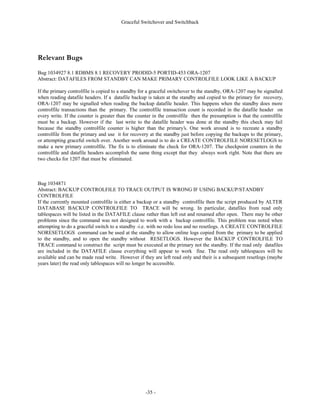 Graceful Switchover and Switchback




)LJXUH  *UDFHIXO 6ZLWFKRYHU 6WHSV

                                                Steps to Execute Graceful Switch Over




                                            Online Redo
      Production
                                          Logs are shipped                                              Mount as new
      Database is
                                           or accessible to                                           standby database
       Shutdown
                                             standby site




          1                                      4                                                          7

        Primary Site


                                                       Timeline
        Standby Site

                    2                 3                            5                          6

                                                               Create new                  Create new
               Standby             Standby                    controlfile and           standby control
          Database applies       Database is                   startup new              file and copy to
           all archive logs    shutdown normal                 production                old production
                                                                database                    database




:KHQ WKH SULPDU VLWH UHTXLUHV VFKHGXOHG PDLQWHQDQFH WKH SURGXFWLRQ GDWDEDVH FDQ JUDFHIXOO VZLWFK RYHU WR
WKH VWDQGE GDWDEDVH 7KHUHE WKH JUDFHIXO VZLWFKRYHU WHFKQLTXH PD EH XVHIXO IRU SODQQHG VLWH UHSDLUV
KDUGZDUH FKDQJHV RSHUDWLQJ VVWHP XSJUDGHV WKDW GRHV QRW UHTXLUH GDWDEDVH XSJUDGHV RU DSSOLFDWLRQ FKDQJHV
$Q JUDFHIXO VZLWFKRYHU PXVW EH WHVWHG SULRU WR H[HFXWLQJ LQ D SURGXFWLRQ HQYLURQPHQW




                                                   -12 -
 