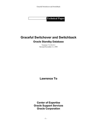 Graceful Switchover and Switchback




                            Technical Paper




Graceful Switchover and Switchback
       Oracle Standby Database
                Versions 7.3, 8.0, 8.1
             Revised November 11, 1999




              Lawrence To




          Center of Expertise
        Oracle Support Services
          Oracle Corporation


                     -1 -
 