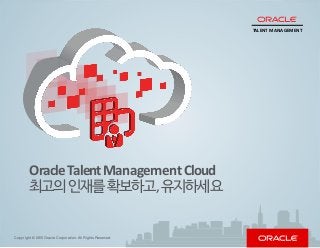 Capabilities
Lifecycle
Talent
Acquisition
Performance
Careerand
Succession
Learningand
Development
Intelligence
WhyOracle?
GettingStarted
Introduction
Copyright © 2015 Oracle Corporation. All Rights Reserved.
OracleTalentManagementCloud
최고의인재를확보하고,유지하세요
TALENT MANAGEMENT
 