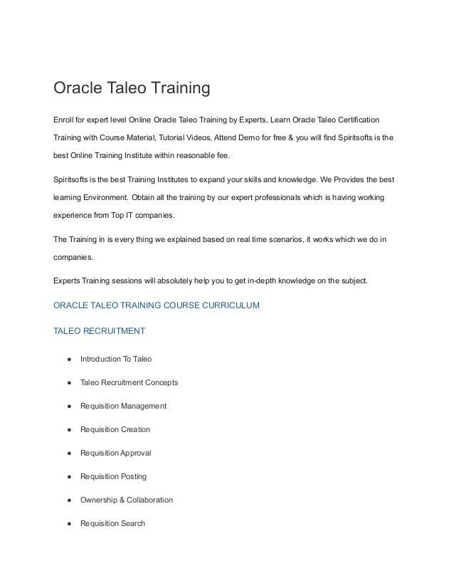 Oracle Taleo Training
Enroll for expert level Online Oracle Taleo Training by Experts, Learn Oracle Taleo Certification
Training with Course Material, Tutorial Videos, Attend Demo for free & you will find Spiritsofts is the
best Online Training Institute within reasonable fee.
Spiritsofts is the best Training Institutes to expand your skills and knowledge. We Provides the best
learning Environment. Obtain all the training by our expert professionals which is having working
experience from Top IT companies.
The Training in is every thing we explained based on real time scenarios, it works which we do in
companies.
Experts Training sessions will absolutely help you to get in-depth knowledge on the subject.
ORACLE TALEO TRAINING COURSE CURRICULUM
TALEO RECRUITMENT
● Introduction To Taleo
● Taleo Recruitment Concepts
● Requisition Management
● Requisition Creation
● Requisition Approval
● Requisition Posting
● Ownership & Collaboration
● Requisition Search
 