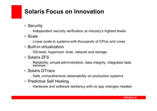 Solaris Focus on Innovation

• Security
   – Independent security verification at industry’s highest levels
• Scale
   – Linear scale to systems with thousands of CPUs and cores
• Built-in virtualization
   – OS-level, hypervisor level, network and storage
• Solaris ZFS
   – Reliability, simple administration, data integrity, integrated data
     services
• Solaris DTrace
   – Safe, comprehensive observability on production systems
• Predictive Self Healing
   – Hardware and software resiliency with no app changes needed
 