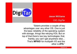 <Insert Picture Here>


                                       Jason Williams
                                            CIO, DigiTar

                       “Solaris provides a couple of key
            advantages over any other OS. One is just
            the base reliability of the operating system
          with storage, things like retrying I/Os. But on
          top of that there’s two key technologies that,
                 frankly, you can’t get anywhere else…
                That’s MPXIO for multipath I/O and the
                                           other is ZFS.”
 