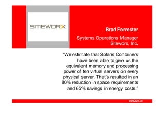 <Insert Picture Here>
                                          Brad Forrester
                           Systems Operations Manager
                                         Siteworx, Inc.

                    “We estimate that Solaris Containers
                            have been able to give us the
                      equivalent memory and processing
                     power of ten virtual servers on every
                     physical server. That’s resulted in an
                    80% reduction in space requirements
                       and 65% savings in energy costs.”
 