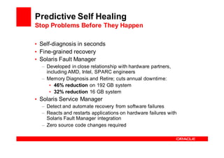 Predictive Self Healing
Stop Problems Before They Happen

• Self-diagnosis in seconds
• Fine-grained recovery
• Solaris Fault Manager
  – Developed in close relationship with hardware partners,
    including AMD, Intel, SPARC engineers
  – Memory Diagnosis and Retire; cuts annual downtime:
     • 46% reduction on 192 GB system
     • 32% reduction 16 GB system
• Solaris Service Manager
  – Detect and automate recovery from software failures
  – Reacts and restarts applications on hardware failures with
    Solaris Fault Manager integration
  – Zero source code changes required
 