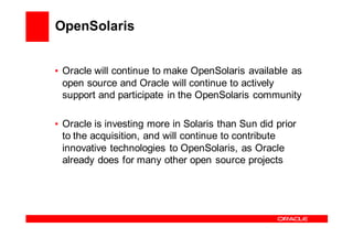 OpenSolaris


• Oracle will continue to make OpenSolaris available as
  open source and Oracle will continue to actively
  support and participate in the OpenSolaris community

• Oracle is investing more in Solaris than Sun did prior
  to the acquisition, and will continue to contribute
  innovative technologies to OpenSolaris, as Oracle
  already does for many other open source projects
 