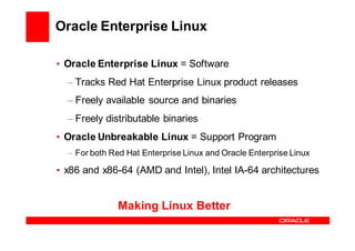 Oracle Enterprise Linux

• Oracle Enterprise Linux = Software
  – Tracks Red Hat Enterprise Linux product releases
  – Freely available source and binaries
  – Freely distributable binaries
• Oracle Unbreakable Linux = Support Program
  – For both Red Hat Enterprise Linux and Oracle Enterprise Linux

• x86 and x86-64 (AMD and Intel), Intel IA-64 architectures


               Making Linux Better
 