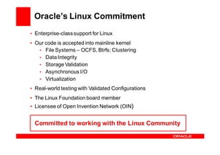 Oracle’s Linux Commitment
• Enterprise-class support for Linux
• Our code is accepted into mainline kernel
   • File Systems – OCFS, Btrfs; Clustering
   • Data Integrity
   • Storage Validation
   • Asynchronous I/O
   • Virtualization

• Real-world testing with Validated Configurations
• The Linux Foundation board member
• Licensee of Open Invention Network (OIN)


 Committed to working with the Linux Community
 
