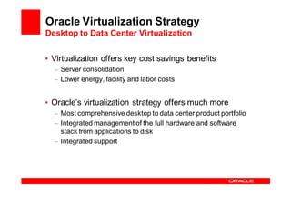 Oracle Virtualization Strategy
Desktop to Data Center Virtualization


• Virtualization offers key cost savings benefits
  – Server consolidation
  – Lower energy, facility and labor costs


• Oracle’s virtualization strategy offers much more
  – Most comprehensive desktop to data center product portfolio
  – Integrated management of the full hardware and software
    stack from applications to disk
  – Integrated support
 