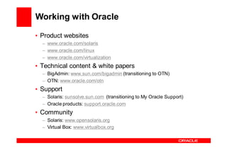 Working with Oracle

• Product websites
  – www.oracle.com/solaris
  – www.oracle.com/linux
  – www.oracle.com/virtualization
• Technical content & white papers
  – BigAdmin: www.sun.com/bigadmin (transitioning to OTN)
  – OTN: www.oracle.com/otn
• Support
  – Solaris: sunsolve.sun.com (transitioning to My Oracle Support)
  – Oracle products: support.oracle.com
• Community
  – Solaris: www.opensolaris.org
  – Virtual Box: www.virtualbox.org
 
