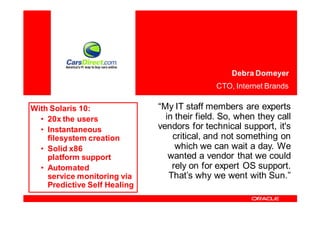 Debra Domeyer
                                             CTO, Internet Brands

With Solaris 10:              “My IT staff members are experts
  • 20x the users               in their field. So, when they call
  • Instantaneous             vendors for technical support, it's
    filesystem creation           critical, and not something on
  • Solid x86                      which we can wait a day. We
    platform support             wanted a vendor that we could
  • Automated                     rely on for expert OS support.
    service monitoring via       That’s why we went with Sun.”
    Predictive Self Healing
 