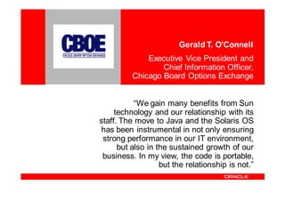 Gerald T. O'Connell
              Executive Vice President and
                  Chief Information Officer,
          Chicago Board Options Exchange


           “We gain many benefits from Sun
     technology and our relationship with its
staff. The move to Java and the Solaris OS
 has been instrumental in not only ensuring
 strong performance in our IT environment,
      but also in the sustained growth of our
 business. In my view, the code is portable,
                   but the relationship is not.”
 