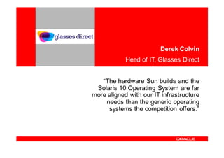 Derek Colvin
            Head of IT, Glasses Direct


   “The hardware Sun builds and the
 Solaris 10 Operating System are far
more aligned with our IT infrastructure
    needs than the generic operating
     systems the competition offers.”
 