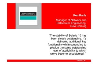 Ken Karls
       Manager of Network and
       Datacenter Engineering,
                  Dow Corning


 “The stability of Solaris 10 has
   been simply outstanding. It’s
        delivered additional key
functionality while continuing to
  provide the same outstanding
    level of availability to which
  we’ve become accustomed. ”
 