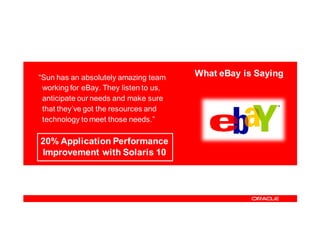 “Sun has an absolutely amazing team     What eBay is Saying
 working for eBay. They listen to us,
 anticipate our needs and make sure
 that they’ve got the resources and
 technology to meet those needs.”

20% Application Performance
Improvement with Solaris 10
 