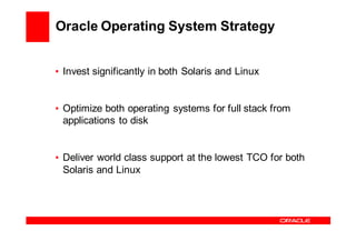 Oracle Operating System Strategy


• Invest significantly in both Solaris and Linux


• Optimize both operating systems for full stack from
  applications to disk


• Deliver world class support at the lowest TCO for both
  Solaris and Linux
 