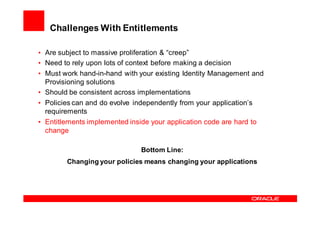 Challenges With Entitlements

• Are subject to massive proliferation & “creep”
• Need to rely upon lots of context before making a decision
• Must work hand-in-hand with your existing Identity Management and
  Provisioning solutions
• Should be consistent across implementations
• Policies can and do evolve independently from your application’s
  requirements
• Entitlements implemented inside your application code are hard to
  change

                              Bottom Line:
        Changing your policies means changing your applications
 