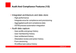 Audit And Compliance Features (1/2)


• Integrated architecture and data store
  –   High performance
  –   Integrate once for compliance and provisioning
  –   Aggregated audit and compliance data
  –   OOTB process automation integration
• Audit data capture
  –   User profile and group history
  –   User membership history
  –   User entitlement history
  –   Attestation review and action history
  –   Form versioning
  –   Workflow task status history
 