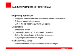 Audit And Compliance Features (2/2)


• Reporting framework
  – Pluggable and customizable architecture for standard reports
  – 3rd party reporting tools support
  – Out-of-the-box reporting DB with 37 reports
• Attestation
  –   Entitlement review
  –   User centric and/or application centric reviews
  –   Out-of-the-box delegate and decline processes
  –   Fully integrated to workflow engine
• Denial access policy
  – Prevention of non-compliant accounts and privileges
 