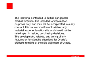 The following is intended to outline our general
product direction. It is intended for information
purposes only, and may not be incorporated into any
contract. It is not a commitment to deliver any
material, code, or functionality, and should not be
relied upon in making purchasing decisions.
The development, release, and timing of any
features or functionality described for Oracle’s
products remains at the sole discretion of Oracle.
 