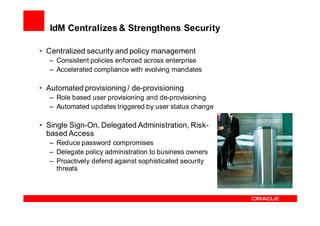IdM Centralizes & Strengthens Security

• Centralized security and policy management
  – Consistent policies enforced across enterprise
  – Accelerated compliance with evolving mandates

• Automated provisioning / de-provisioning
  – Role based user provisioning and de-provisioning
  – Automated updates triggered by user status change

• Single Sign-On, Delegated Administration, Risk-
  based Access
  – Reduce password compromises
  – Delegate policy administration to business owners
  – Proactively defend against sophisticated security
    threats
 