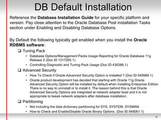 10
DB Default Installation
Reference the Database Installation Guide for your specific platform and
version. Pay close attention to the Oracle Database Post installation Tasks
section under Enabling and Disabling Database Options.
By Default the following typically get enabled when you install the Oracle
RDBMS software:
 Tuning Pack
• Database Options/Management Packs Usage Reporting for Oracle Database 11g
Release 2 (Doc ID 1317265.1)
• Controlling Diagnostic and Tuning Pack Usage (Doc ID 436386.1)
 Advanced Security
• How To Check if Oracle Advanced Security Option is Installed ? (Doc ID 549989.1)
• Oracle product development has decided that starting with Oracle 11g Oracle
Advanced Security Option will be installed by default when installing Enterprise Edition.
There is no way to uninstall or to install it. The reason behind this is that Oracle
Advanced Security Options are integrated at network adapter level and it is not
appropriate to tweak network adapters after database installation.
 Partitioning
• Not including the data dictionary partitioning for SYS, SYSTEM, SYSMAN
• How to Check and Enable/Disable Oracle Binary Options (Doc ID 948061.1)
 